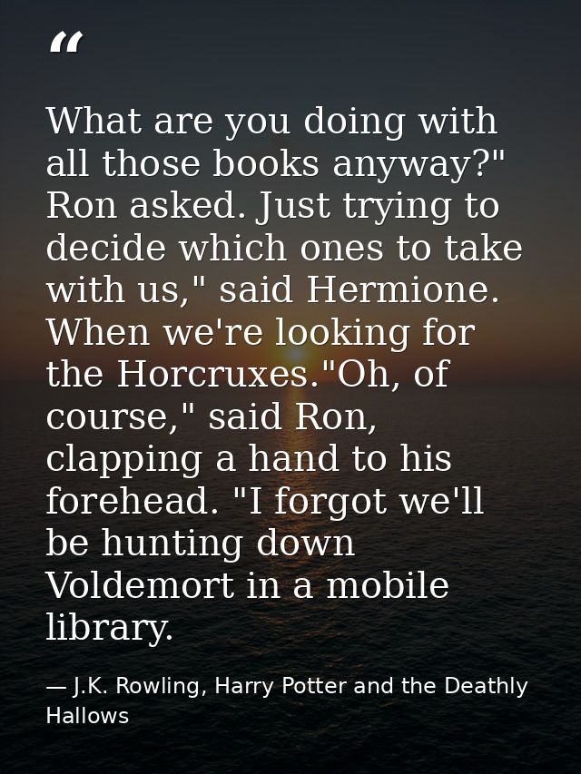 What are you doing with all those books anyway?" Ron asked. Just trying to decide which ones to take with us," said Herm — J.K. Rowling, Harry Potter and the Deathly Hallows