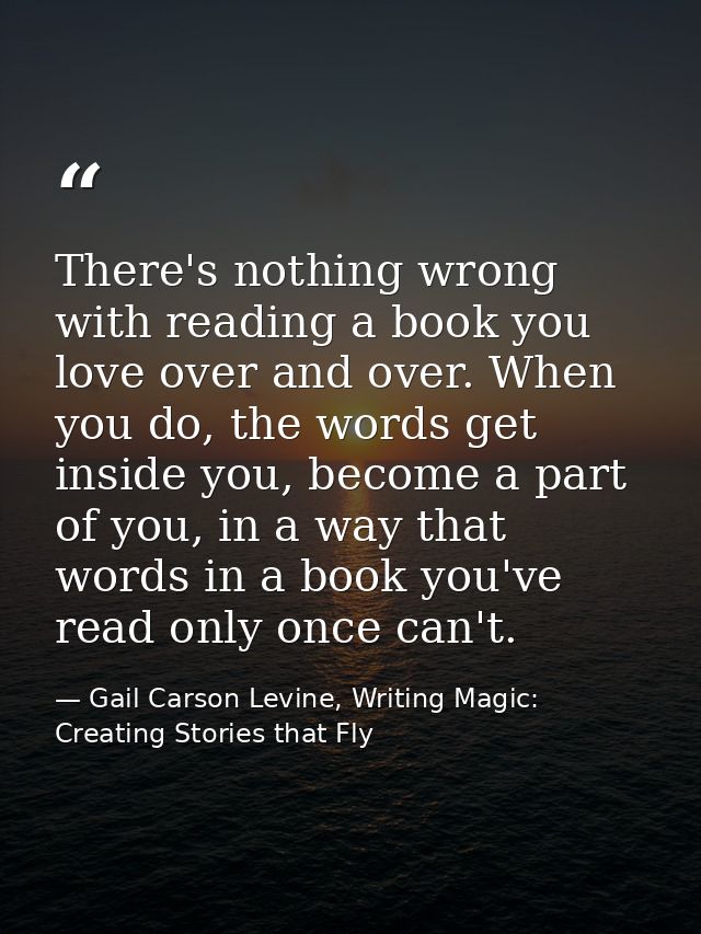 There's nothing wrong with reading a book you love over and over. When you do, the words get inside you, become a part o — Gail Carson Levine, Writing Magic: Creating Stories that Fly