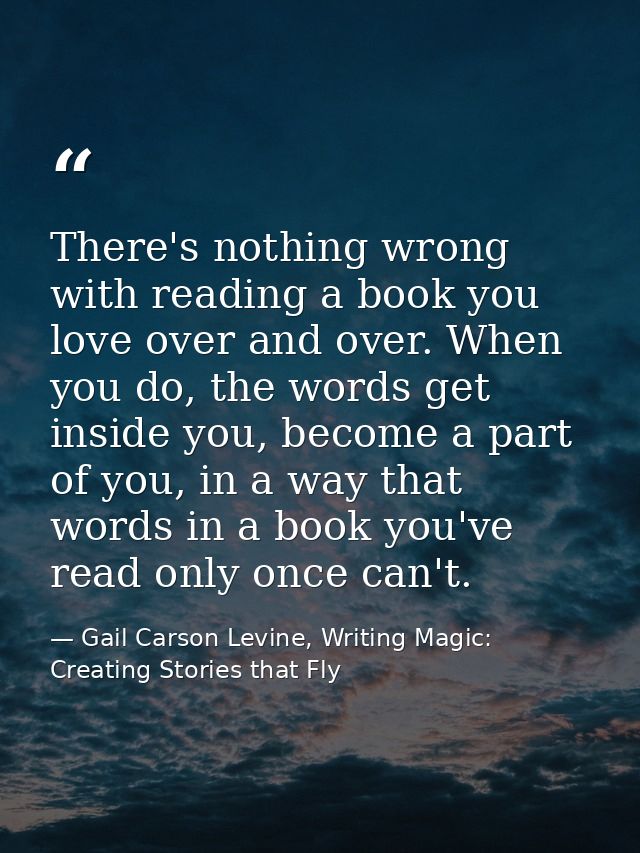 There's nothing wrong with reading a book you love over and over. When you do, the words get inside you, become a part o — Gail Carson Levine, Writing Magic: Creating Stories that Fly