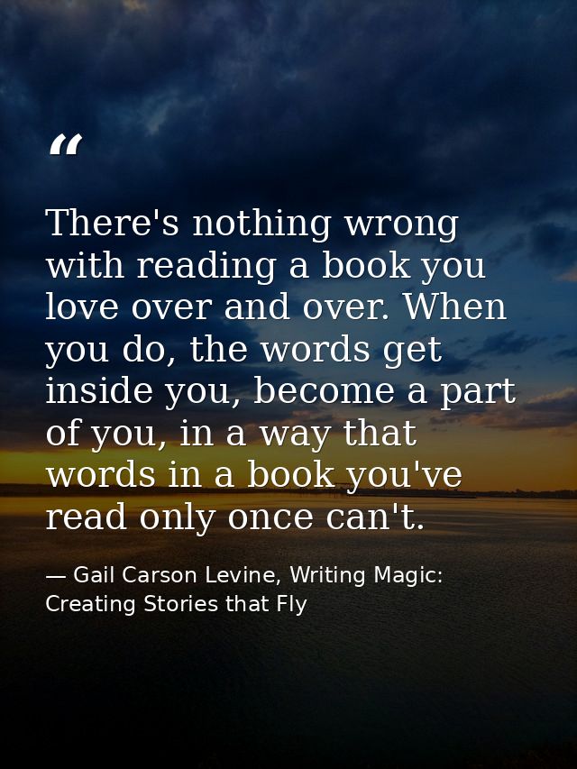 There's nothing wrong with reading a book you love over and over. When you do, the words get inside you, become a part o — Gail Carson Levine, Writing Magic: Creating Stories that Fly