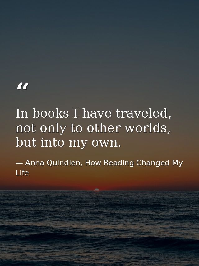 In books I have traveled, not only to other worlds, but into my own. — Anna Quindlen, How Reading Changed My Life