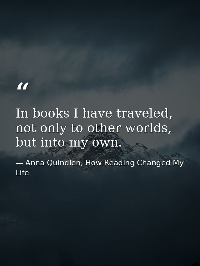 In books I have traveled, not only to other worlds, but into my own. — Anna Quindlen, How Reading Changed My Life