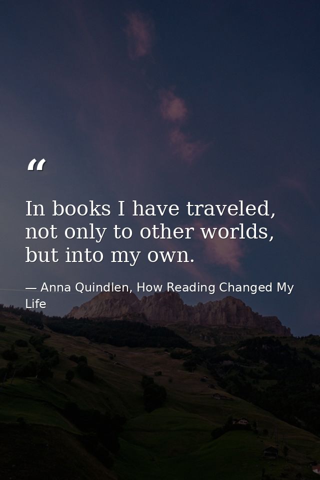 In books I have traveled, not only to other worlds, but into my own. — Anna Quindlen, How Reading Changed My Life