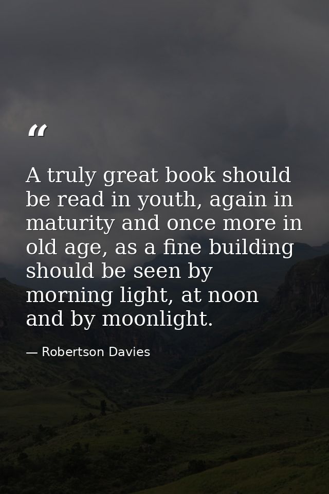 A truly great book should be read in youth, again in maturity and once more in old age, as a fine building should be see — Robertson Davies