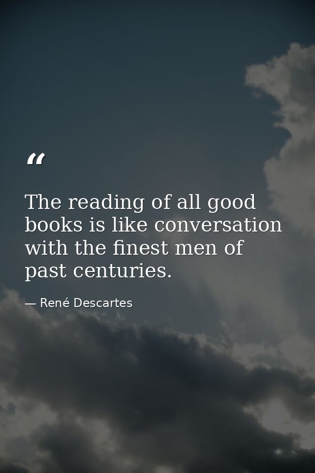 The reading of all good books is like conversation with the finest men of past centuries. — René Descartes