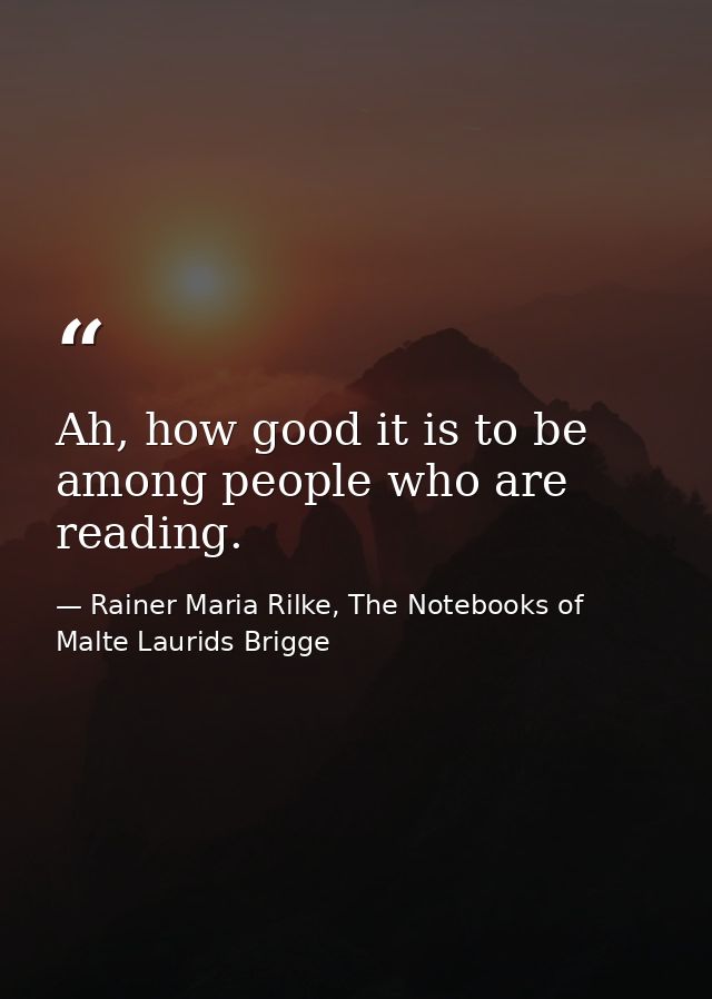 Ah, how good it is to be among people who are reading. — Rainer Maria Rilke, The Notebooks of Malte Laurids Brigge