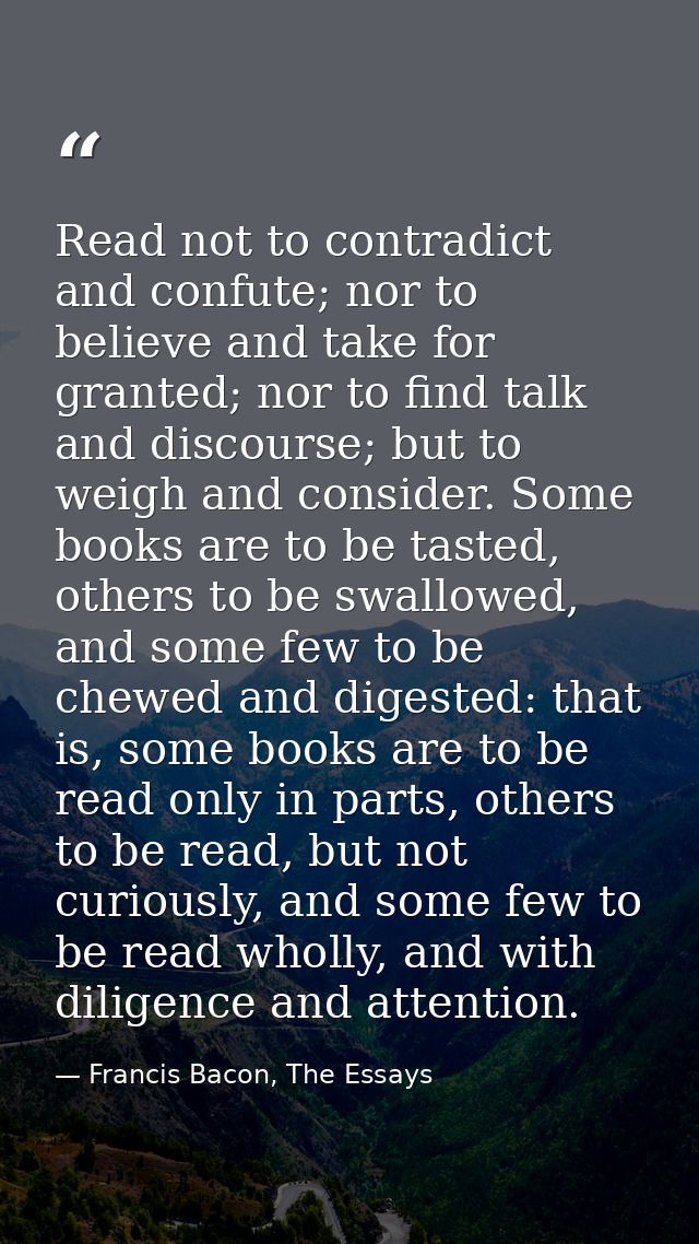 Read not to contradict and confute; nor to believe and take for granted; nor to find talk and discourse; but to weigh an — Francis Bacon, The Essays