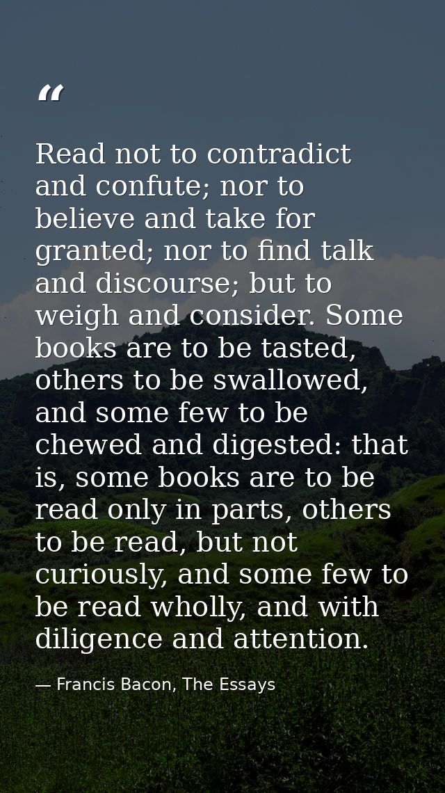 Read not to contradict and confute; nor to believe and take for granted; nor to find talk and discourse; but to weigh an — Francis Bacon, The Essays