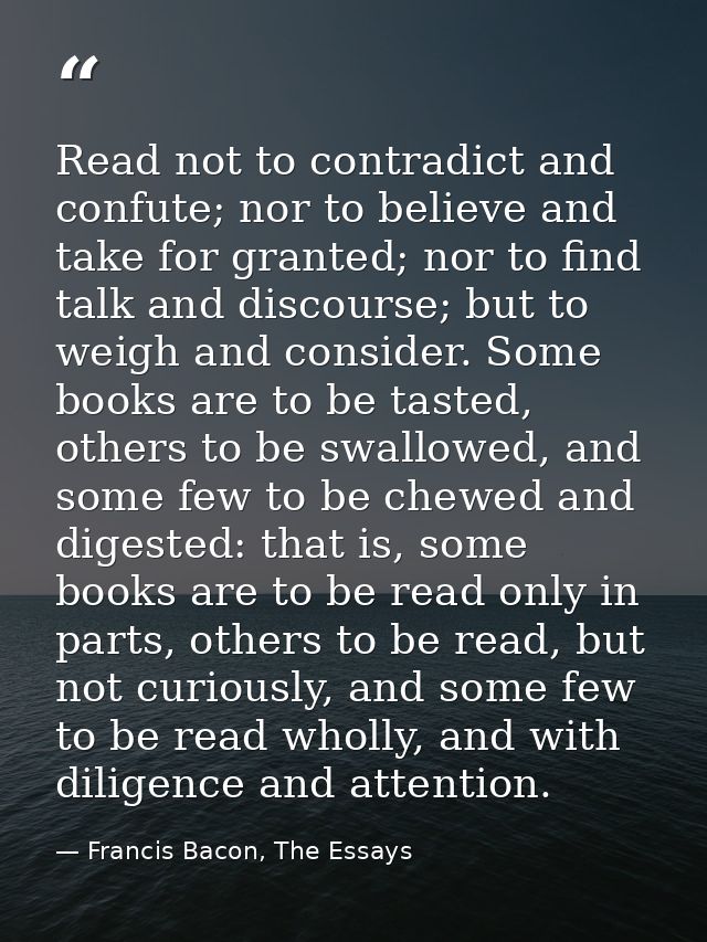 Read not to contradict and confute; nor to believe and take for granted; nor to find talk and discourse; but to weigh an — Francis Bacon, The Essays
