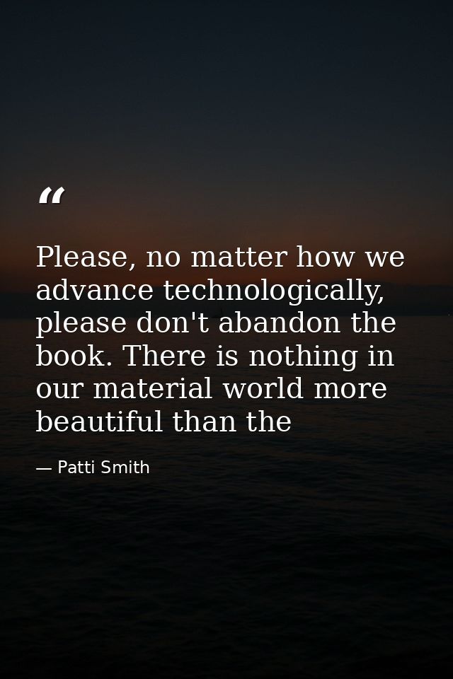 Please, no matter how we advance technologically, please don't abandon the book. There is nothing in our material world  — Patti Smith