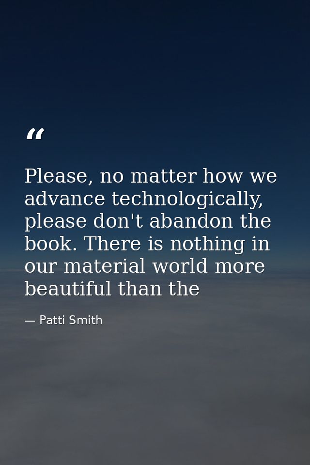 Please, no matter how we advance technologically, please don't abandon the book. There is nothing in our material world  — Patti Smith