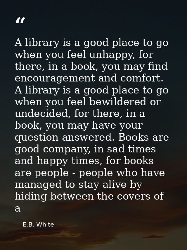 A library is a good place to go when you feel unhappy, for there, in a book, you may find encouragement and comfort. A l — E.B. White