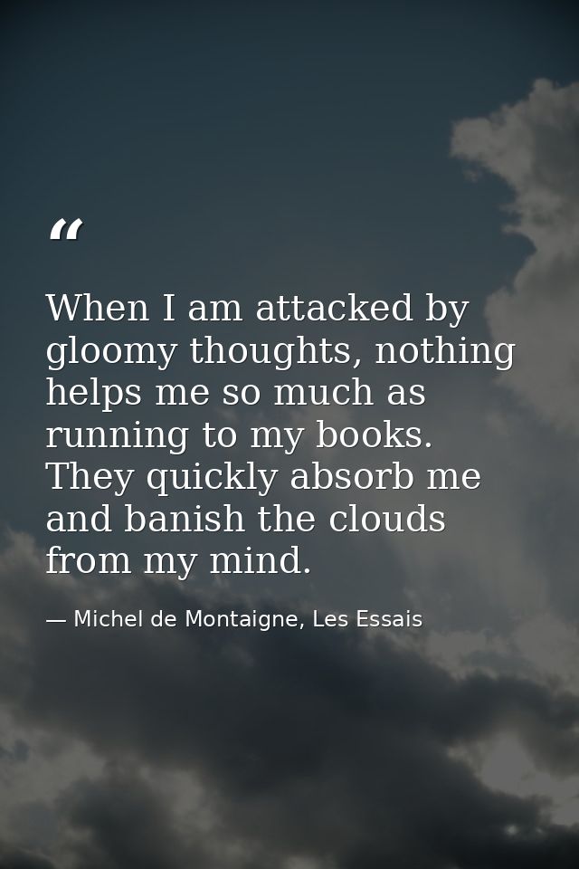 When I am attacked by gloomy thoughts, nothing helps me so much as running to my books. They quickly absorb me and banis — Michel de Montaigne, Les Essais