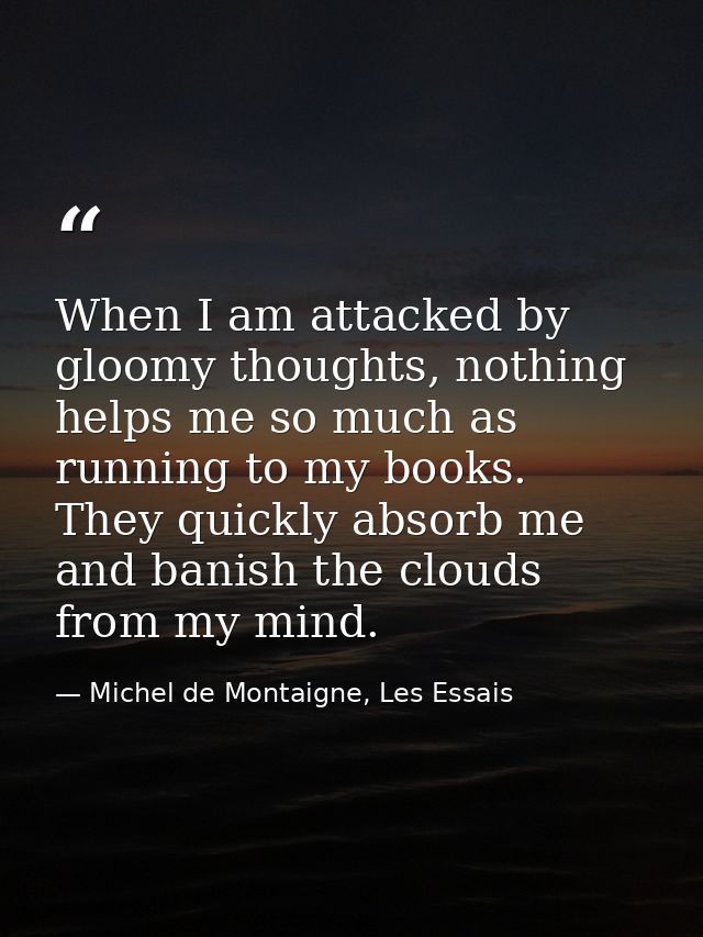 When I am attacked by gloomy thoughts, nothing helps me so much as running to my books. They quickly absorb me and banis — Michel de Montaigne, Les Essais