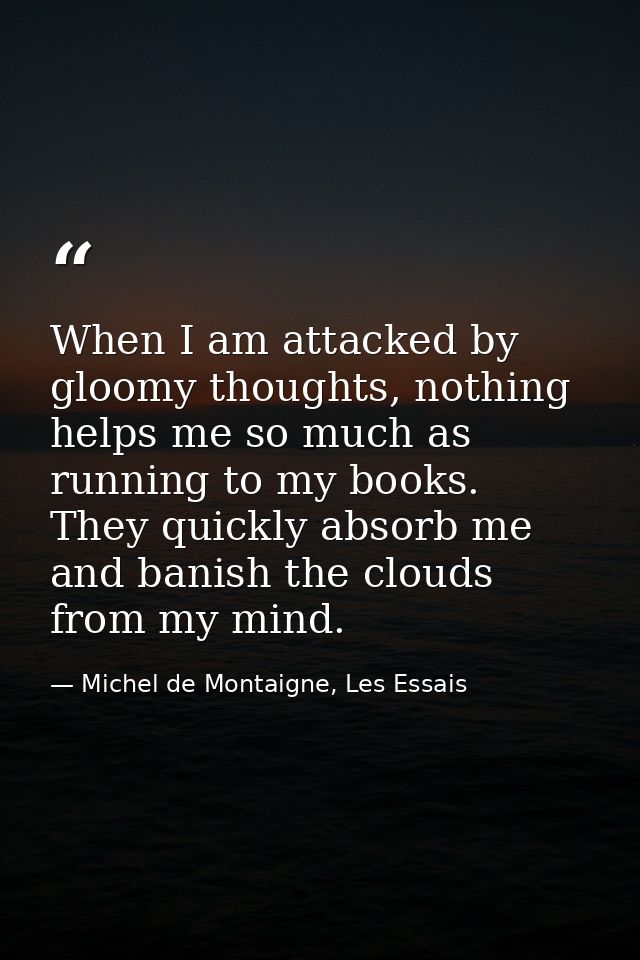 When I am attacked by gloomy thoughts, nothing helps me so much as running to my books. They quickly absorb me and banis — Michel de Montaigne, Les Essais