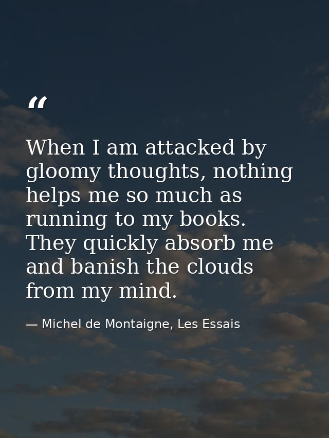 When I am attacked by gloomy thoughts, nothing helps me so much as running to my books. They quickly absorb me and banis — Michel de Montaigne, Les Essais