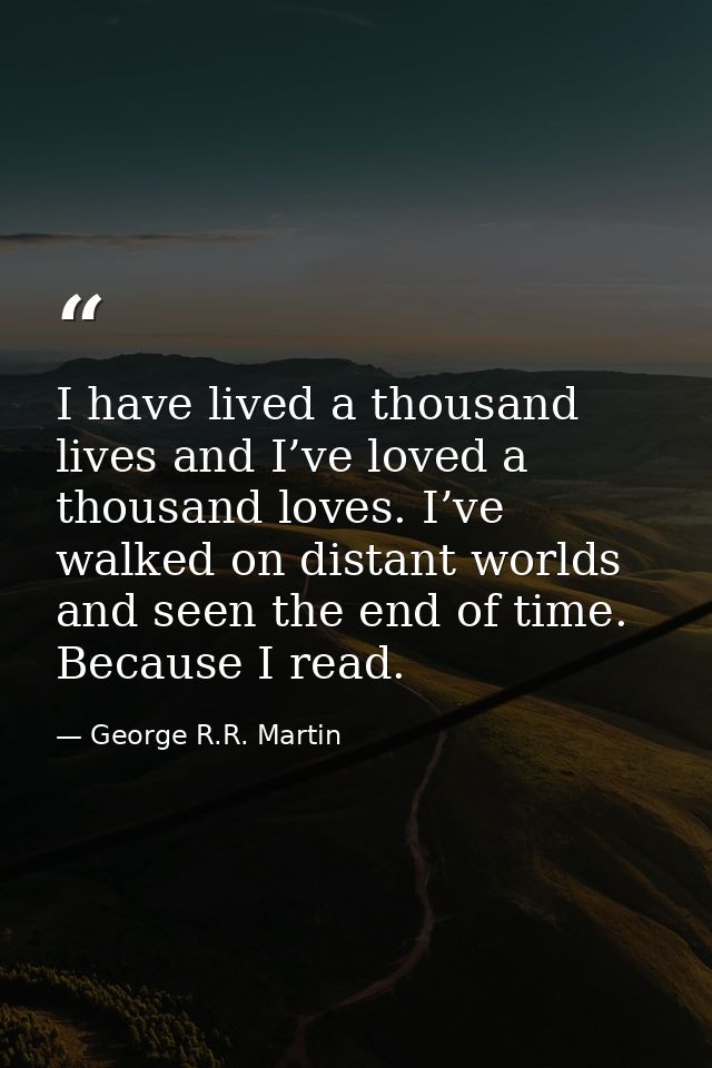 I have lived a thousand lives and I’ve loved a thousand loves. I’ve walked on distant worlds and seen the end of time. B — George R.R. Martin