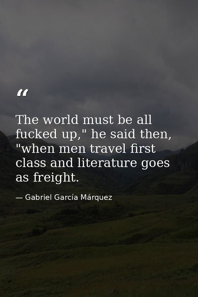 The world must be all fucked up," he said then, "when men travel first class and literature goes as freight. — Gabriel García Márquez