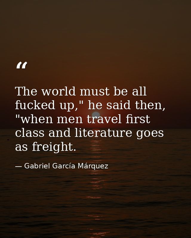 The world must be all fucked up," he said then, "when men travel first class and literature goes as freight. — Gabriel García Márquez