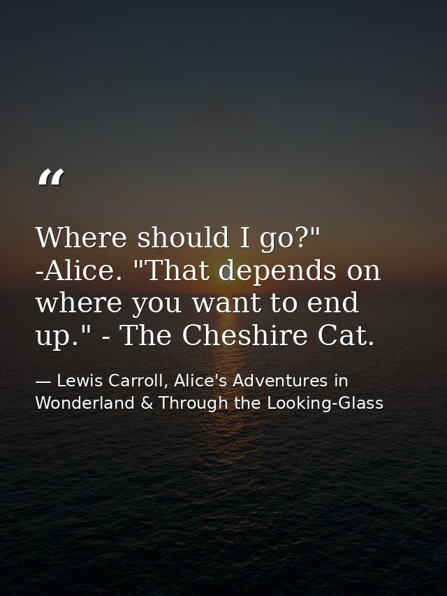 Where should I go?" -Alice. "That depends on where you want to end up." - The Cheshire Cat. — Lewis Carroll, Alice's Adventures in Wonderland & Through the Looking-Glass