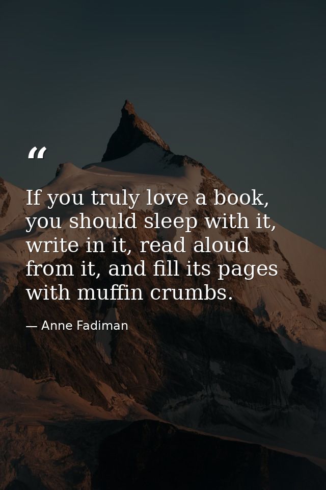 If you truly love a book, you should sleep with it, write in it, read aloud from it, and fill its pages with muffin crum — Anne Fadiman