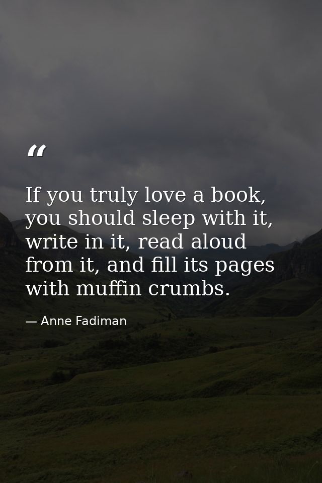 If you truly love a book, you should sleep with it, write in it, read aloud from it, and fill its pages with muffin crum — Anne Fadiman