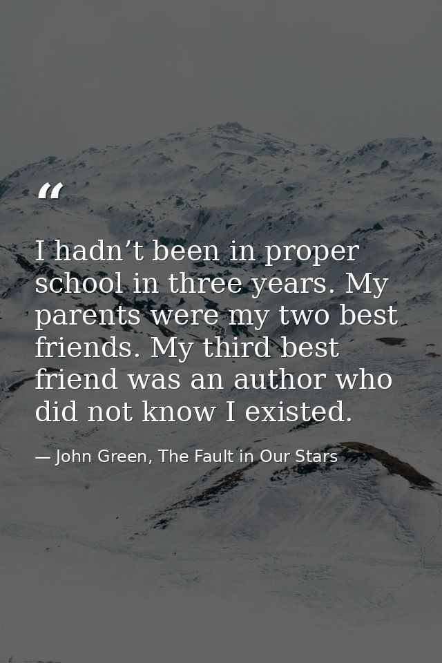 I hadn’t been in proper school in three years. My parents were my two best friends. My third best friend was an author w — John Green, The Fault in Our Stars