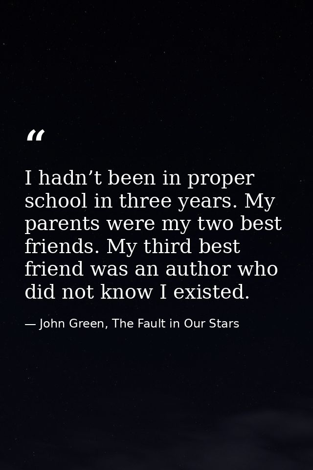 I hadn’t been in proper school in three years. My parents were my two best friends. My third best friend was an author w — John Green, The Fault in Our Stars