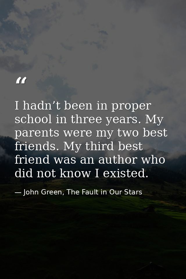 I hadn’t been in proper school in three years. My parents were my two best friends. My third best friend was an author w — John Green, The Fault in Our Stars
