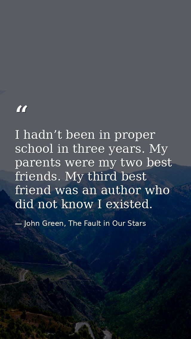 I hadn’t been in proper school in three years. My parents were my two best friends. My third best friend was an author w — John Green, The Fault in Our Stars
