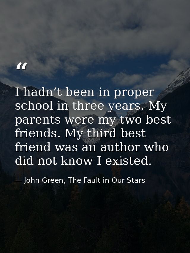 I hadn’t been in proper school in three years. My parents were my two best friends. My third best friend was an author w — John Green, The Fault in Our Stars