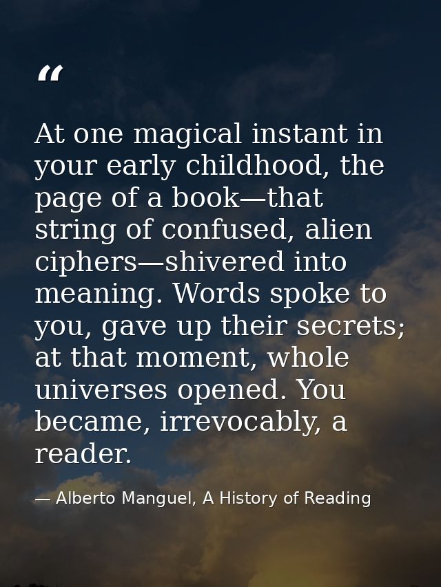 At one magical instant in your early childhood, the page of a book—that string of confused, alien ciphers—shivered into  — Alberto Manguel, A History of Reading