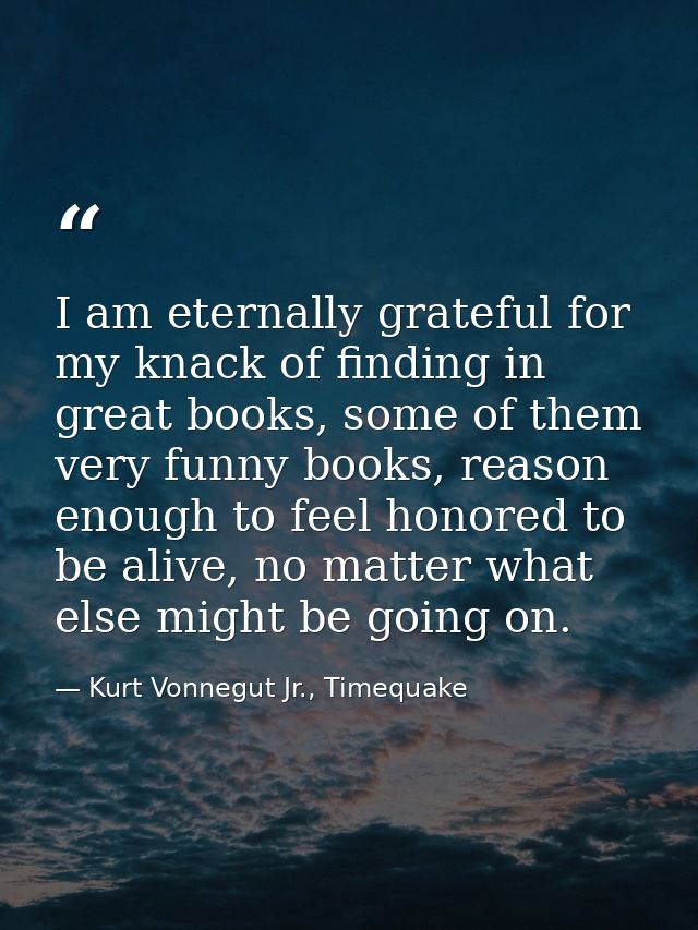 I am eternally grateful for my knack of finding in great books, some of them very funny books, reason enough to feel hon — Kurt Vonnegut Jr., Timequake