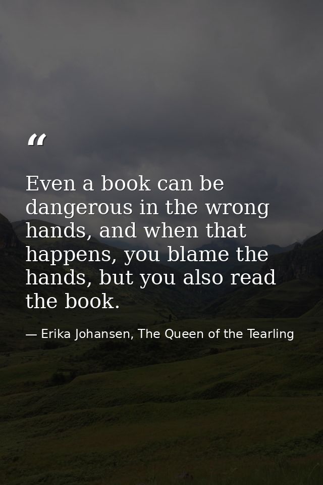 Even a book can be dangerous in the wrong hands, and when that happens, you blame the hands, but you also read the book. — Erika Johansen, The Queen of the Tearling