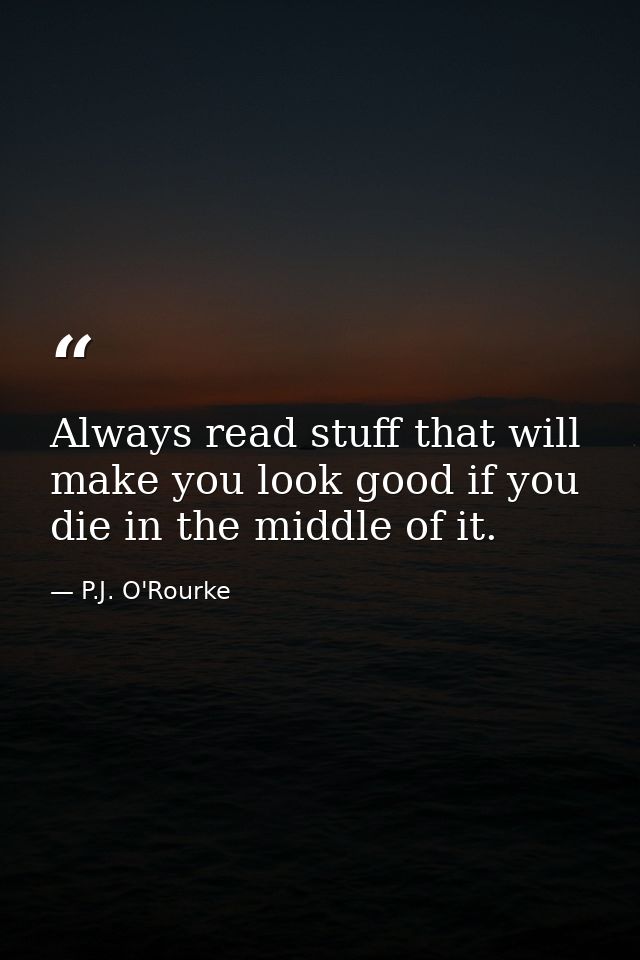 Always read stuff that will make you look good if you die in the middle of it. — P.J. O'Rourke