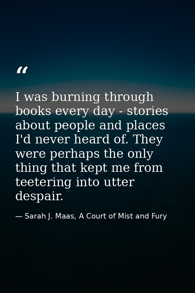 I was burning through books every day - stories about people and places I'd never heard of. They were perhaps the only t — Sarah J. Maas, A Court of Mist and Fury