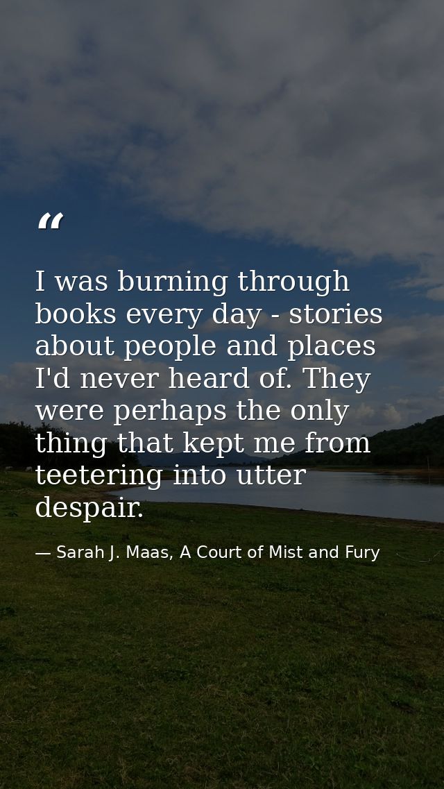 I was burning through books every day - stories about people and places I'd never heard of. They were perhaps the only t — Sarah J. Maas, A Court of Mist and Fury