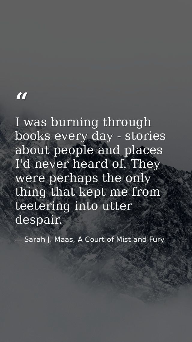 I was burning through books every day - stories about people and places I'd never heard of. They were perhaps the only t — Sarah J. Maas, A Court of Mist and Fury