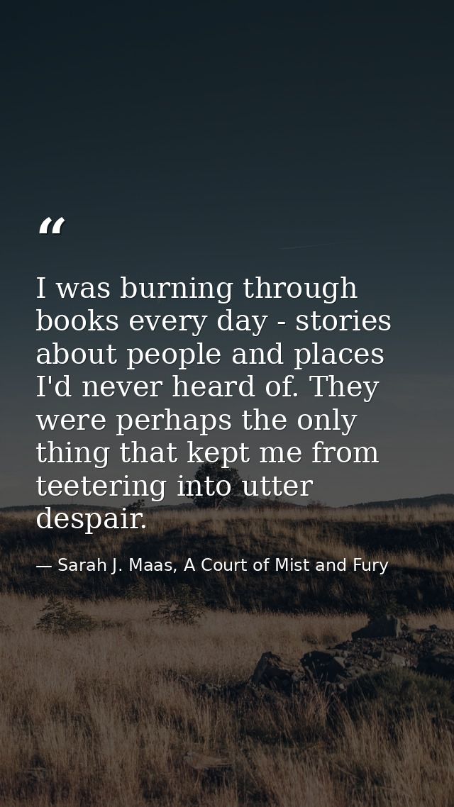 I was burning through books every day - stories about people and places I'd never heard of. They were perhaps the only t — Sarah J. Maas, A Court of Mist and Fury