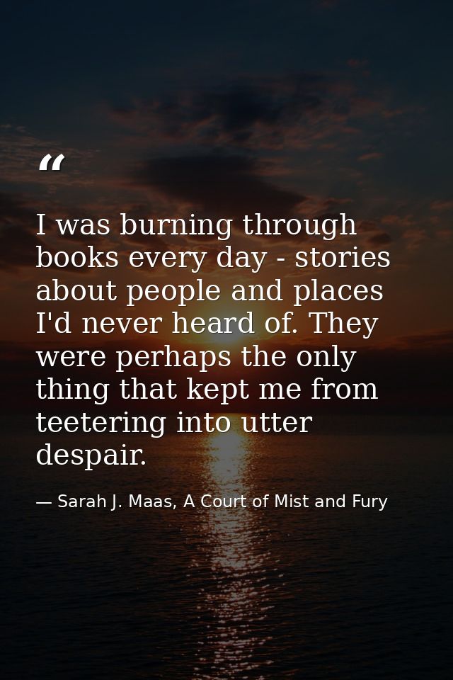 I was burning through books every day - stories about people and places I'd never heard of. They were perhaps the only t — Sarah J. Maas, A Court of Mist and Fury