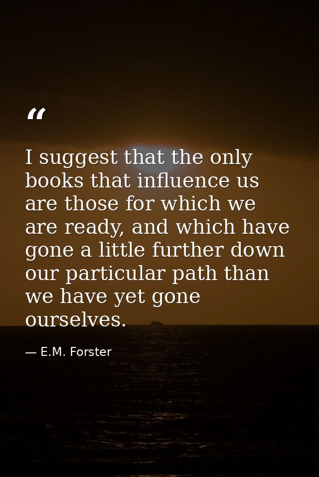 I suggest that the only books that influence us are those for which we are ready, and which have gone a little further d — E.M. Forster