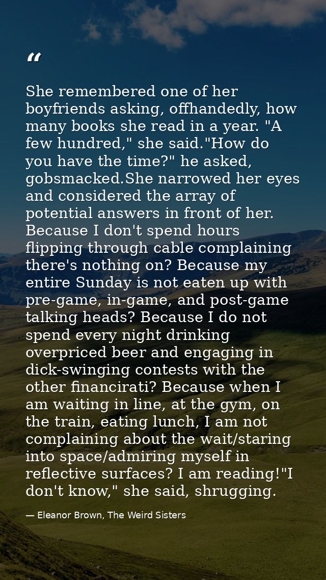 She remembered one of her boyfriends asking, offhandedly, how many books she read in a year. "A few hundred," she said." — Eleanor Brown, The Weird Sisters