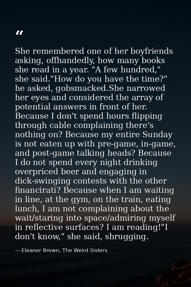 She remembered one of her boyfriends asking, offhandedly, how many books she read in a year. "A few hundred," she said." — Eleanor Brown, The Weird Sisters