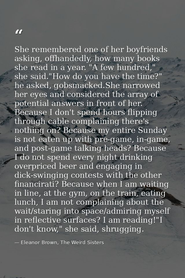 She remembered one of her boyfriends asking, offhandedly, how many books she read in a year. "A few hundred," she said." — Eleanor Brown, The Weird Sisters