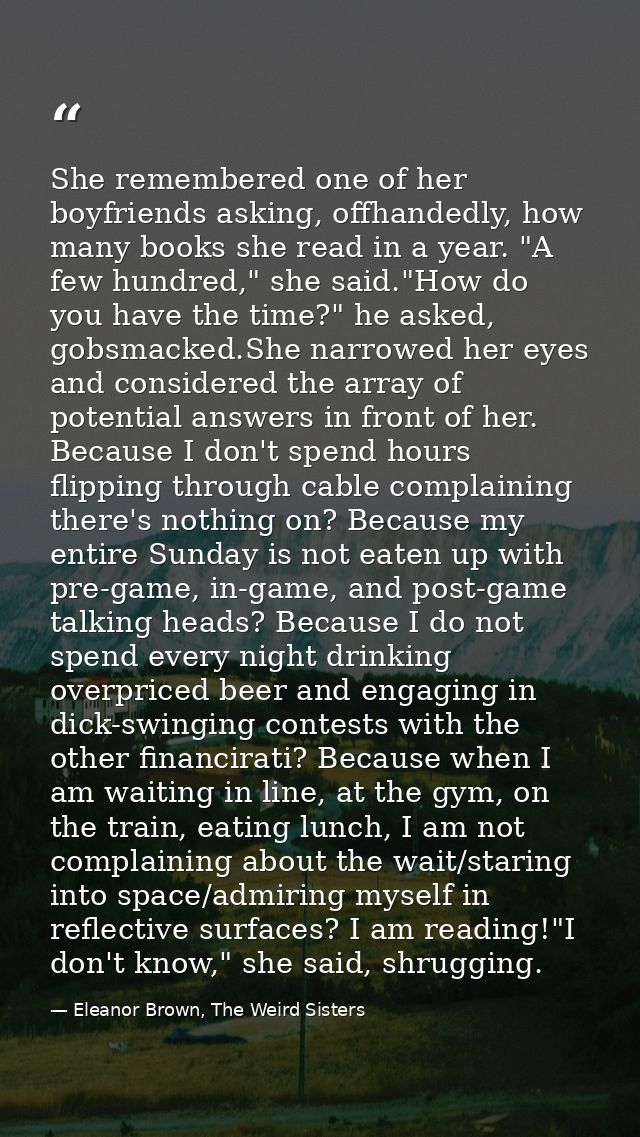 She remembered one of her boyfriends asking, offhandedly, how many books she read in a year. "A few hundred," she said." — Eleanor Brown, The Weird Sisters