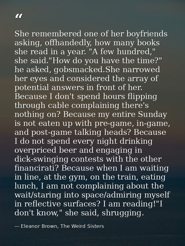 She remembered one of her boyfriends asking, offhandedly, how many books she read in a year. "A few hundred," she said." — Eleanor Brown, The Weird Sisters