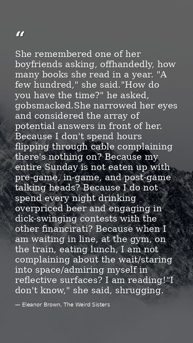 She remembered one of her boyfriends asking, offhandedly, how many books she read in a year. "A few hundred," she said." — Eleanor Brown, The Weird Sisters