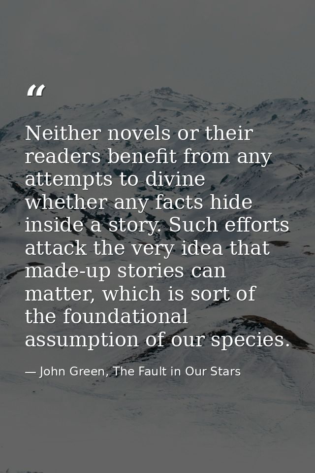 Neither novels or their readers benefit from any attempts to divine whether any facts hide inside a story. Such efforts  — John Green, The Fault in Our Stars