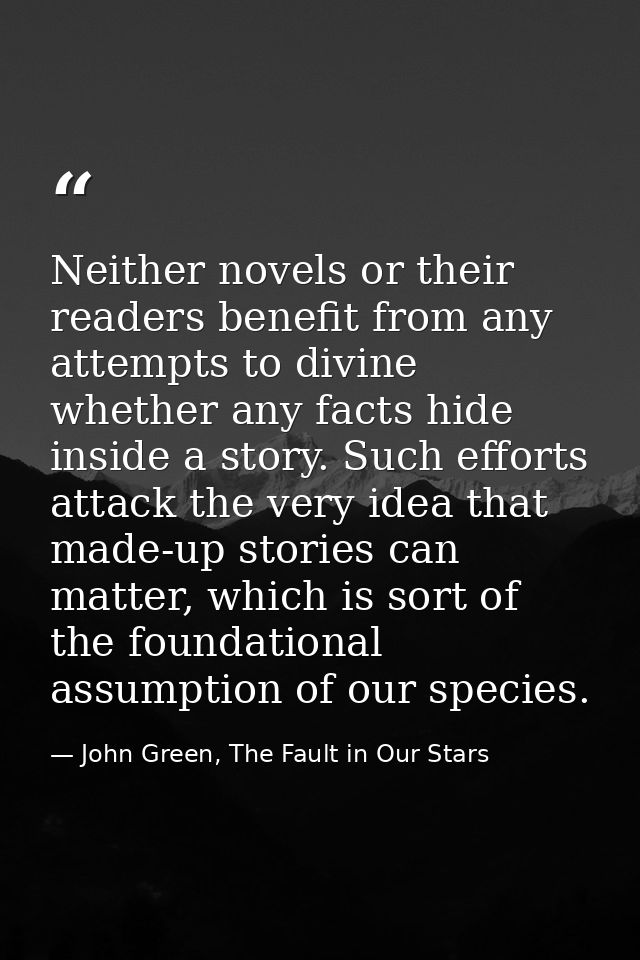 Neither novels or their readers benefit from any attempts to divine whether any facts hide inside a story. Such efforts  — John Green, The Fault in Our Stars