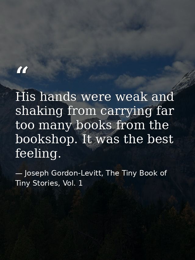 His hands were weak and shaking from carrying far too many books from the bookshop. It was the best feeling. — Joseph Gordon-Levitt, The Tiny Book of Tiny Stories, Vol. 1